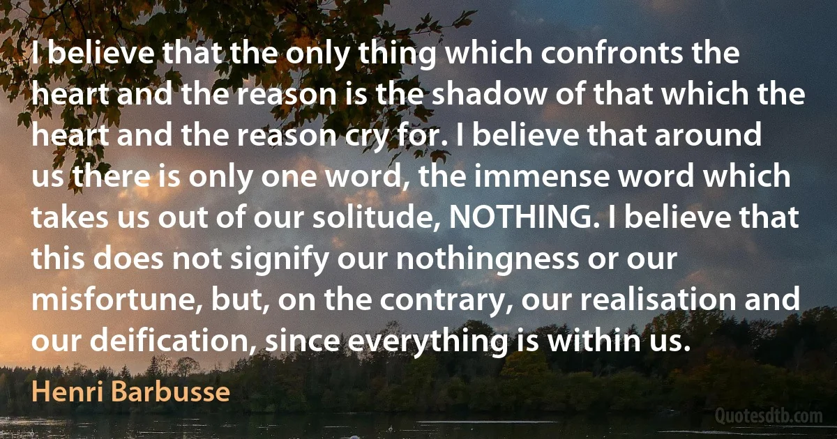 I believe that the only thing which confronts the heart and the reason is the shadow of that which the heart and the reason cry for. I believe that around us there is only one word, the immense word which takes us out of our solitude, NOTHING. I believe that this does not signify our nothingness or our misfortune, but, on the contrary, our realisation and our deification, since everything is within us. (Henri Barbusse)