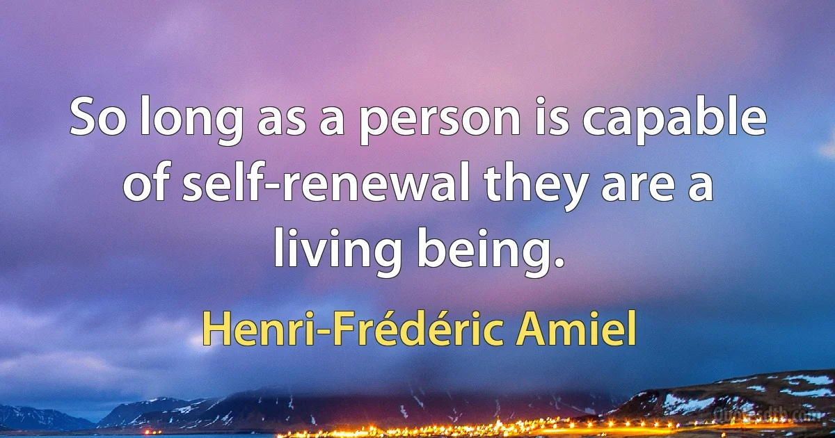 So long as a person is capable of self-renewal they are a living being. (Henri-Frédéric Amiel)