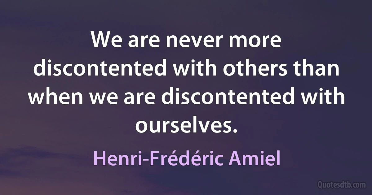 We are never more discontented with others than when we are discontented with ourselves. (Henri-Frédéric Amiel)