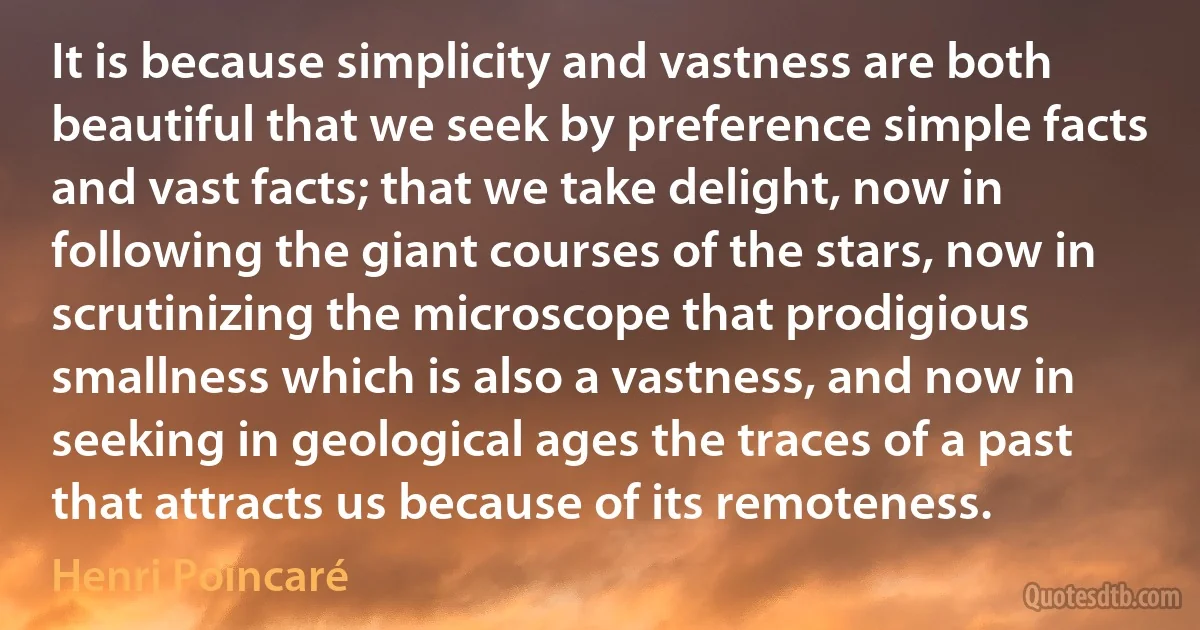 It is because simplicity and vastness are both beautiful that we seek by preference simple facts and vast facts; that we take delight, now in following the giant courses of the stars, now in scrutinizing the microscope that prodigious smallness which is also a vastness, and now in seeking in geological ages the traces of a past that attracts us because of its remoteness. (Henri Poincaré)