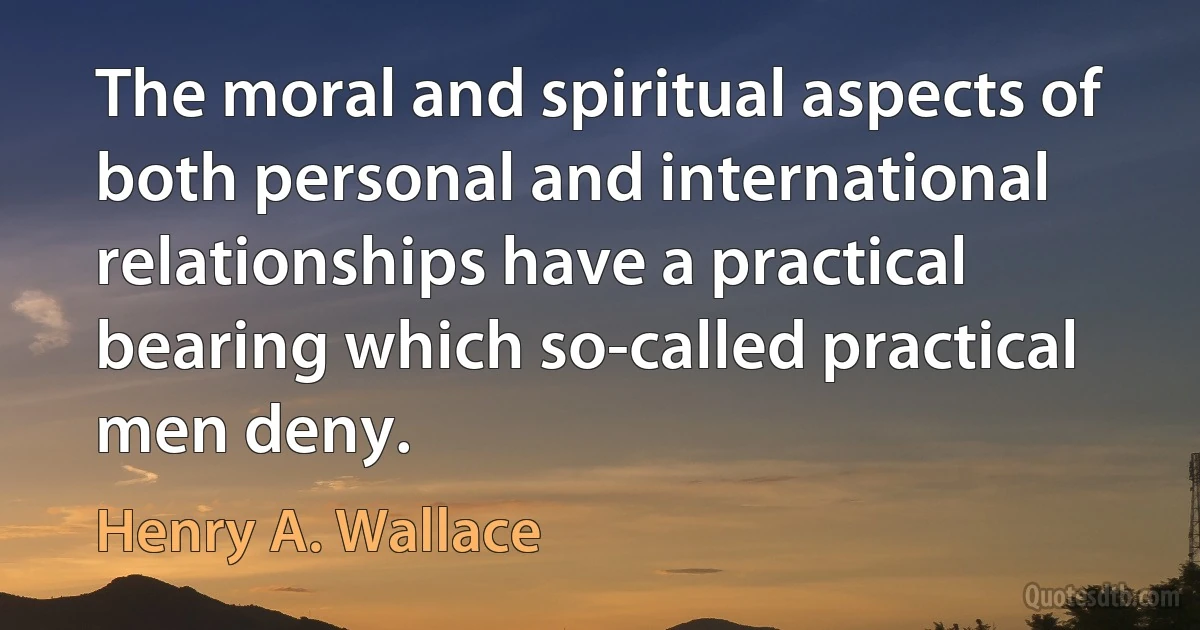 The moral and spiritual aspects of both personal and international relationships have a practical bearing which so-called practical men deny. (Henry A. Wallace)