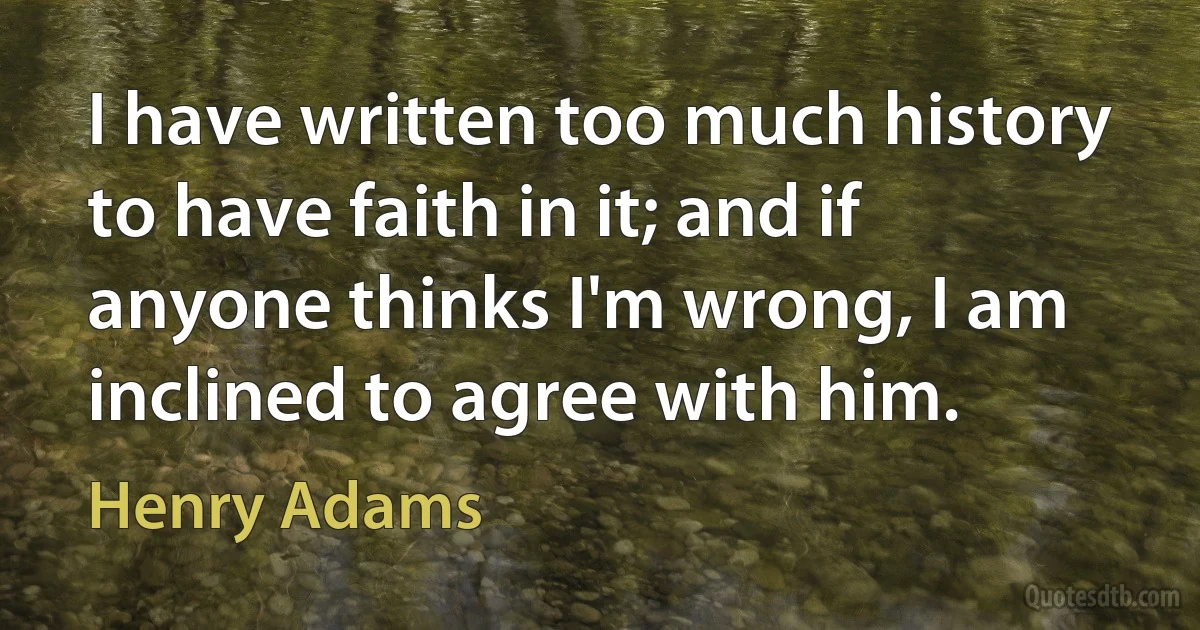 I have written too much history to have faith in it; and if anyone thinks I'm wrong, I am inclined to agree with him. (Henry Adams)