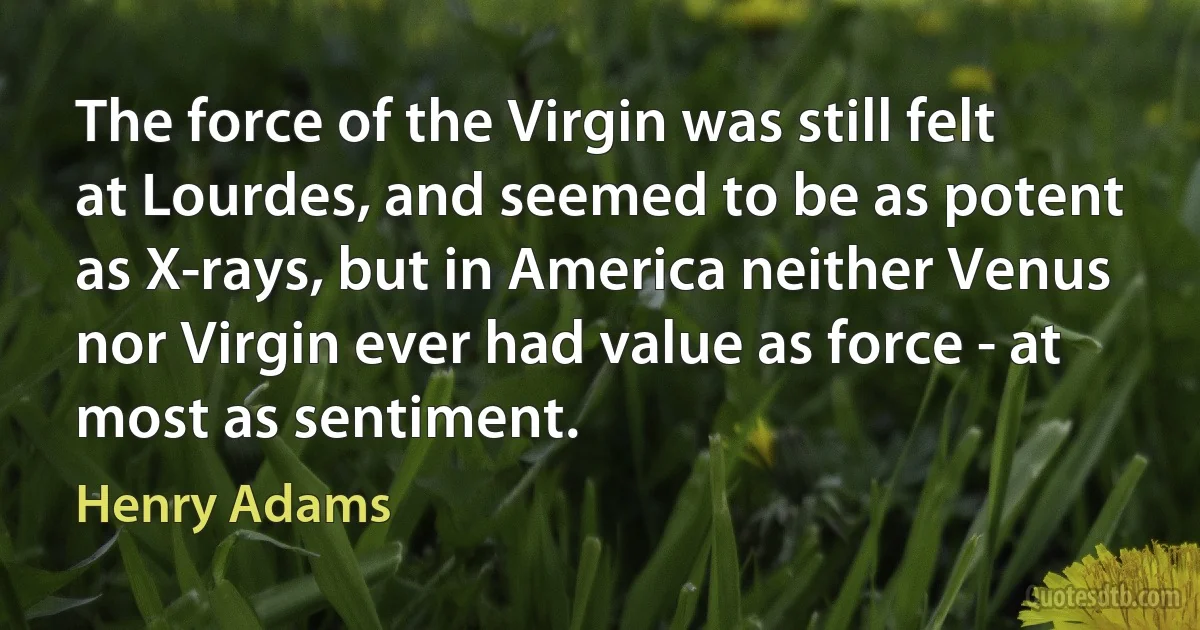 The force of the Virgin was still felt at Lourdes, and seemed to be as potent as X-rays, but in America neither Venus nor Virgin ever had value as force - at most as sentiment. (Henry Adams)