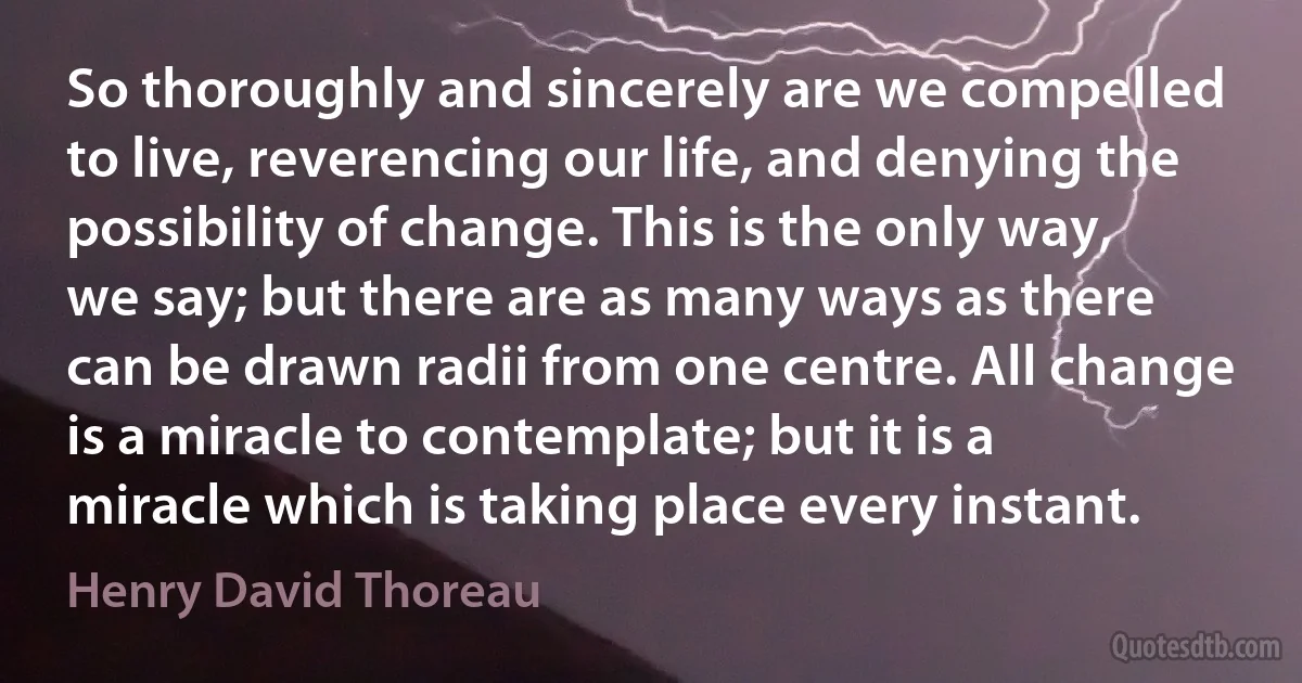 So thoroughly and sincerely are we compelled to live, reverencing our life, and denying the possibility of change. This is the only way, we say; but there are as many ways as there can be drawn radii from one centre. All change is a miracle to contemplate; but it is a miracle which is taking place every instant. (Henry David Thoreau)