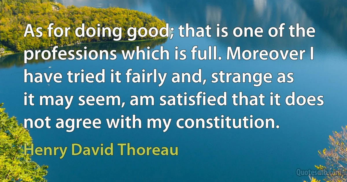 As for doing good; that is one of the professions which is full. Moreover I have tried it fairly and, strange as it may seem, am satisfied that it does not agree with my constitution. (Henry David Thoreau)