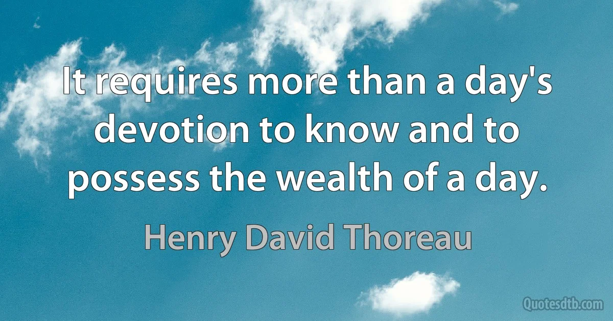 It requires more than a day's devotion to know and to possess the wealth of a day. (Henry David Thoreau)