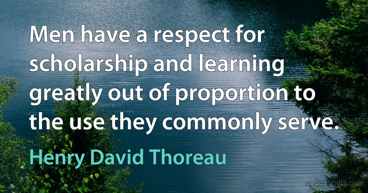 Men have a respect for scholarship and learning greatly out of proportion to the use they commonly serve. (Henry David Thoreau)