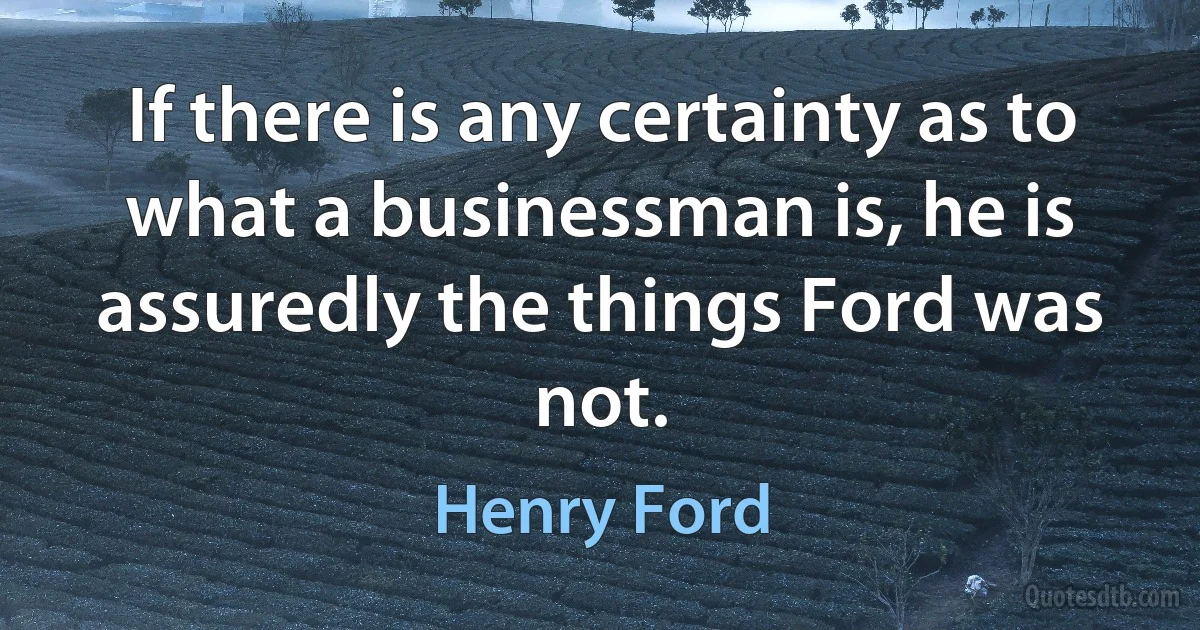 If there is any certainty as to what a businessman is, he is assuredly the things Ford was not. (Henry Ford)