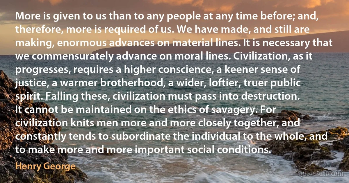 More is given to us than to any people at any time before; and, therefore, more is required of us. We have made, and still are making, enormous advances on material lines. It is necessary that we commensurately advance on moral lines. Civilization, as it progresses, requires a higher conscience, a keener sense of justice, a warmer brotherhood, a wider, loftier, truer public spirit. Falling these, civilization must pass into destruction. It cannot be maintained on the ethics of savagery. For civilization knits men more and more closely together, and constantly tends to subordinate the individual to the whole, and to make more and more important social conditions. (Henry George)