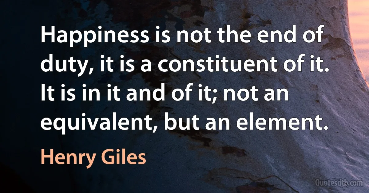 Happiness is not the end of duty, it is a constituent of it. It is in it and of it; not an equivalent, but an element. (Henry Giles)