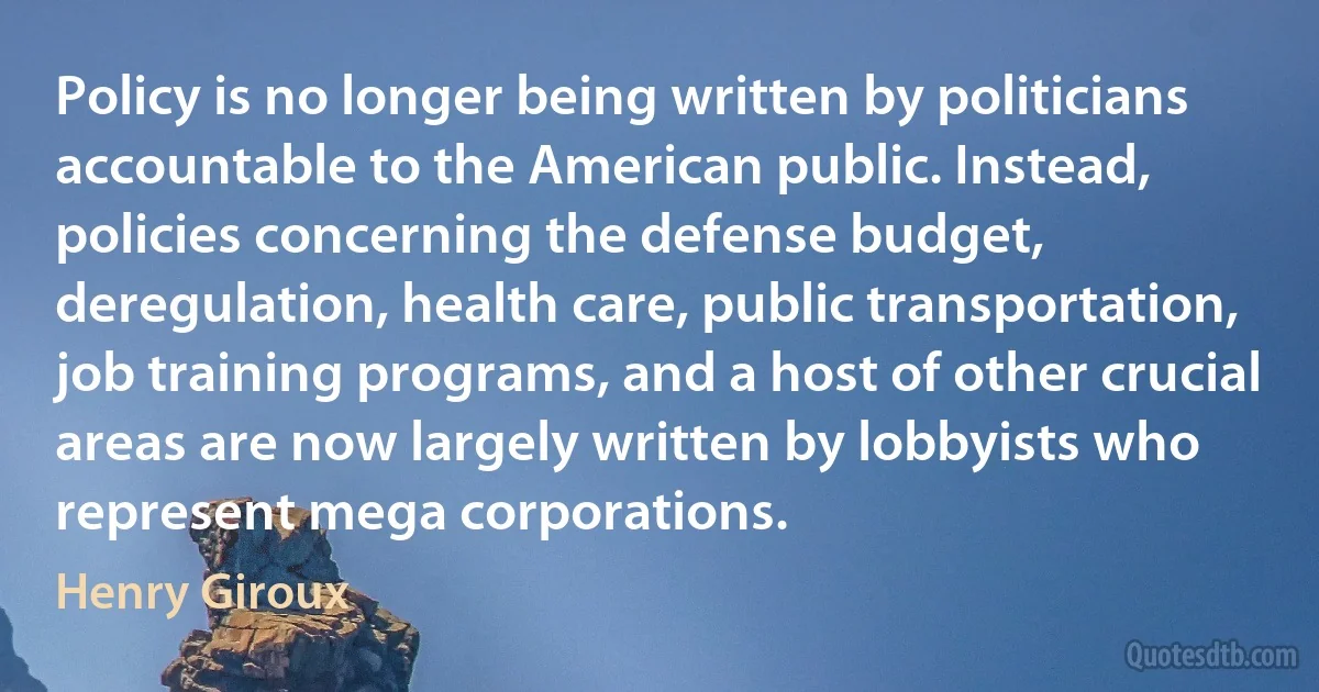 Policy is no longer being written by politicians accountable to the American public. Instead, policies concerning the defense budget, deregulation, health care, public transportation, job training programs, and a host of other crucial areas are now largely written by lobbyists who represent mega corporations. (Henry Giroux)