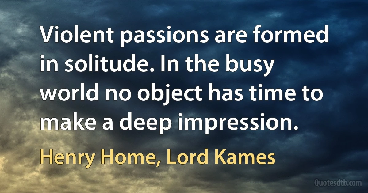 Violent passions are formed in solitude. In the busy world no object has time to make a deep impression. (Henry Home, Lord Kames)