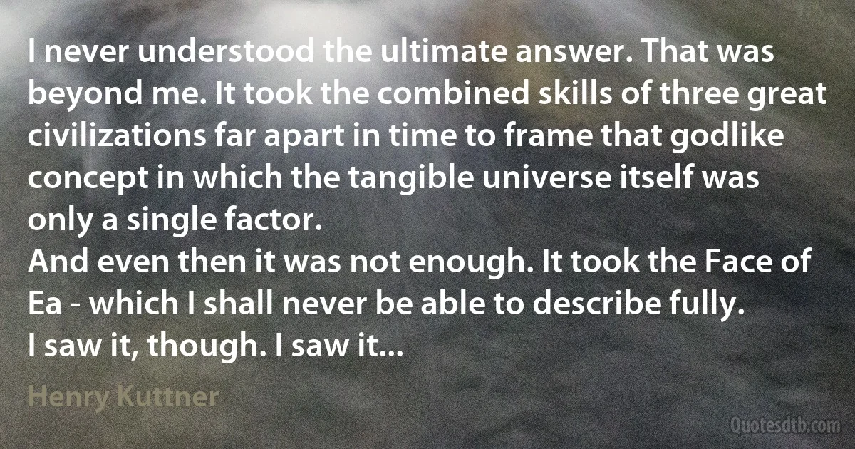 I never understood the ultimate answer. That was beyond me. It took the combined skills of three great civilizations far apart in time to frame that godlike concept in which the tangible universe itself was only a single factor.
And even then it was not enough. It took the Face of Ea - which I shall never be able to describe fully.
I saw it, though. I saw it... (Henry Kuttner)