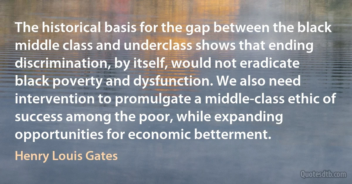 The historical basis for the gap between the black middle class and underclass shows that ending discrimination, by itself, would not eradicate black poverty and dysfunction. We also need intervention to promulgate a middle-class ethic of success among the poor, while expanding opportunities for economic betterment. (Henry Louis Gates)