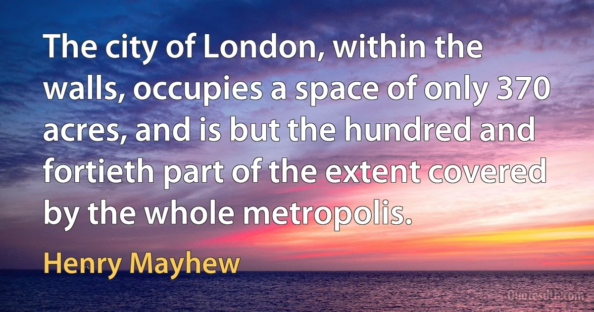 The city of London, within the walls, occupies a space of only 370 acres, and is but the hundred and fortieth part of the extent covered by the whole metropolis. (Henry Mayhew)