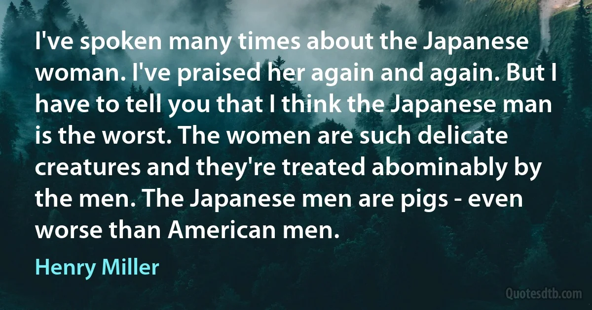 I've spoken many times about the Japanese woman. I've praised her again and again. But I have to tell you that I think the Japanese man is the worst. The women are such delicate creatures and they're treated abominably by the men. The Japanese men are pigs - even worse than American men. (Henry Miller)