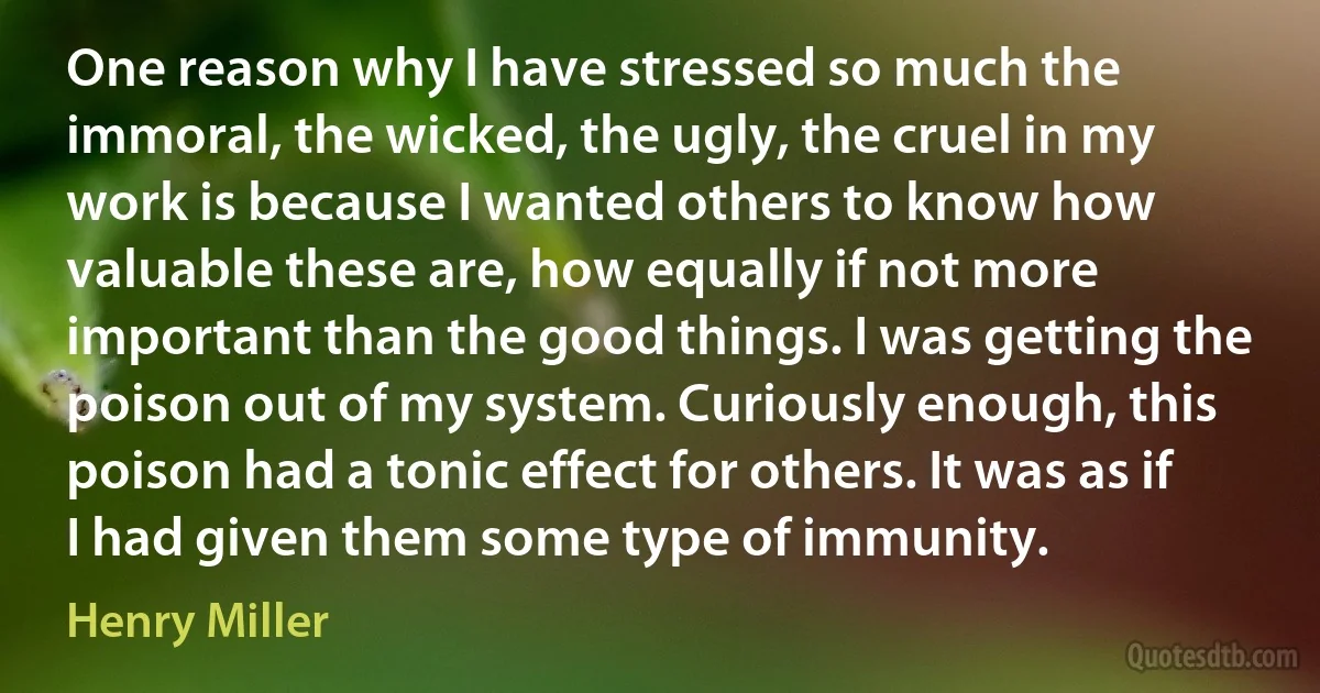 One reason why I have stressed so much the immoral, the wicked, the ugly, the cruel in my work is because I wanted others to know how valuable these are, how equally if not more important than the good things. I was getting the poison out of my system. Curiously enough, this poison had a tonic effect for others. It was as if I had given them some type of immunity. (Henry Miller)