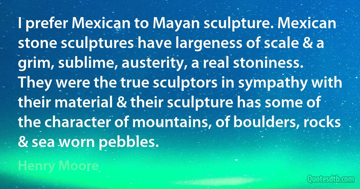 I prefer Mexican to Mayan sculpture. Mexican stone sculptures have largeness of scale & a grim, sublime, austerity, a real stoniness. They were the true sculptors in sympathy with their material & their sculpture has some of the character of mountains, of boulders, rocks & sea worn pebbles. (Henry Moore)