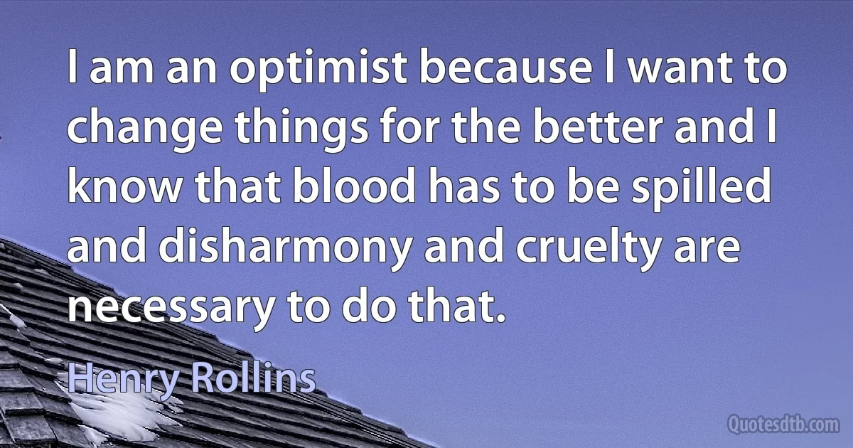 I am an optimist because I want to change things for the better and I know that blood has to be spilled and disharmony and cruelty are necessary to do that. (Henry Rollins)