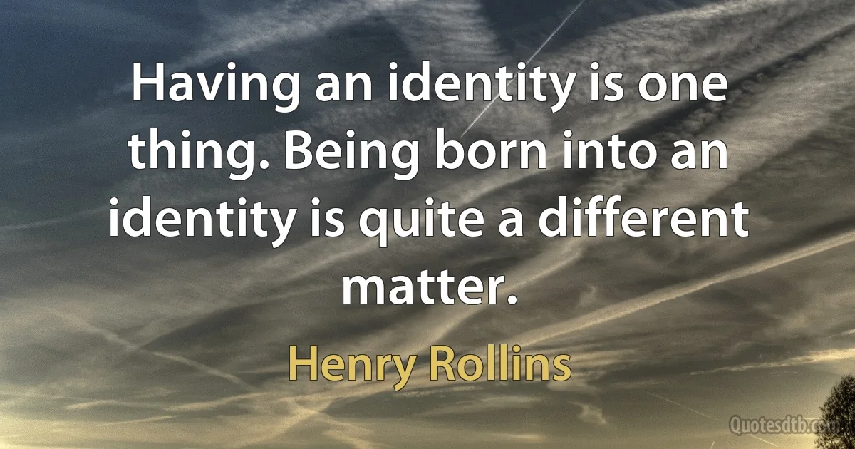 Having an identity is one thing. Being born into an identity is quite a different matter. (Henry Rollins)