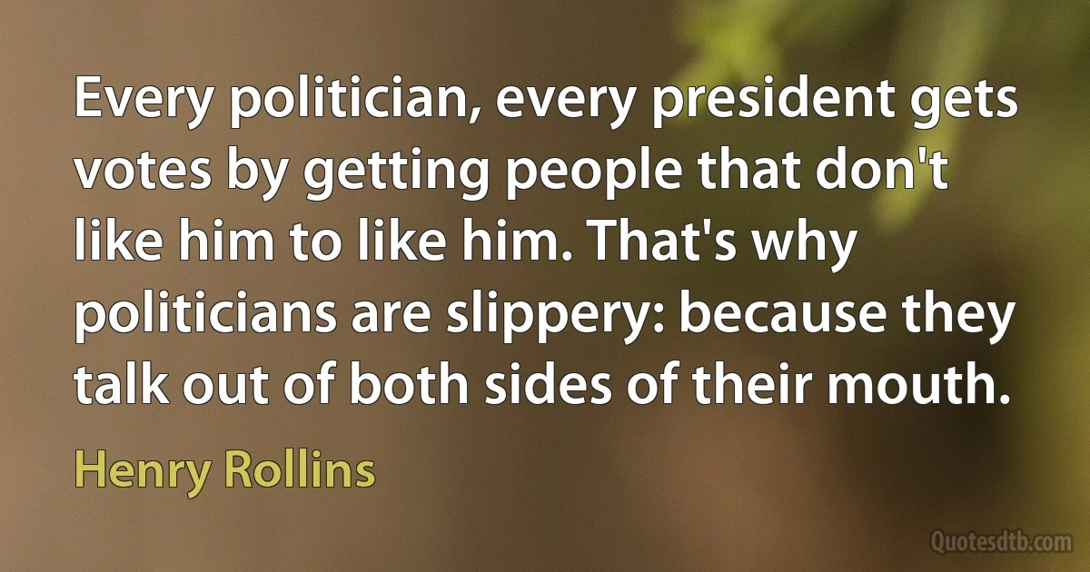 Every politician, every president gets votes by getting people that don't like him to like him. That's why politicians are slippery: because they talk out of both sides of their mouth. (Henry Rollins)