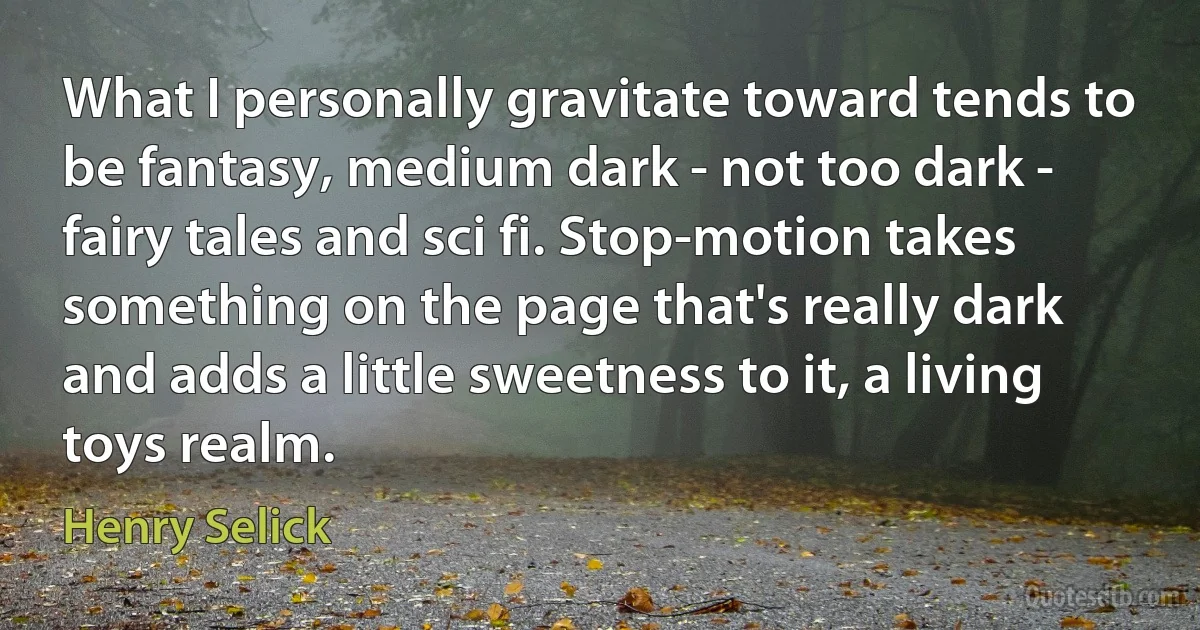 What I personally gravitate toward tends to be fantasy, medium dark - not too dark - fairy tales and sci fi. Stop-motion takes something on the page that's really dark and adds a little sweetness to it, a living toys realm. (Henry Selick)