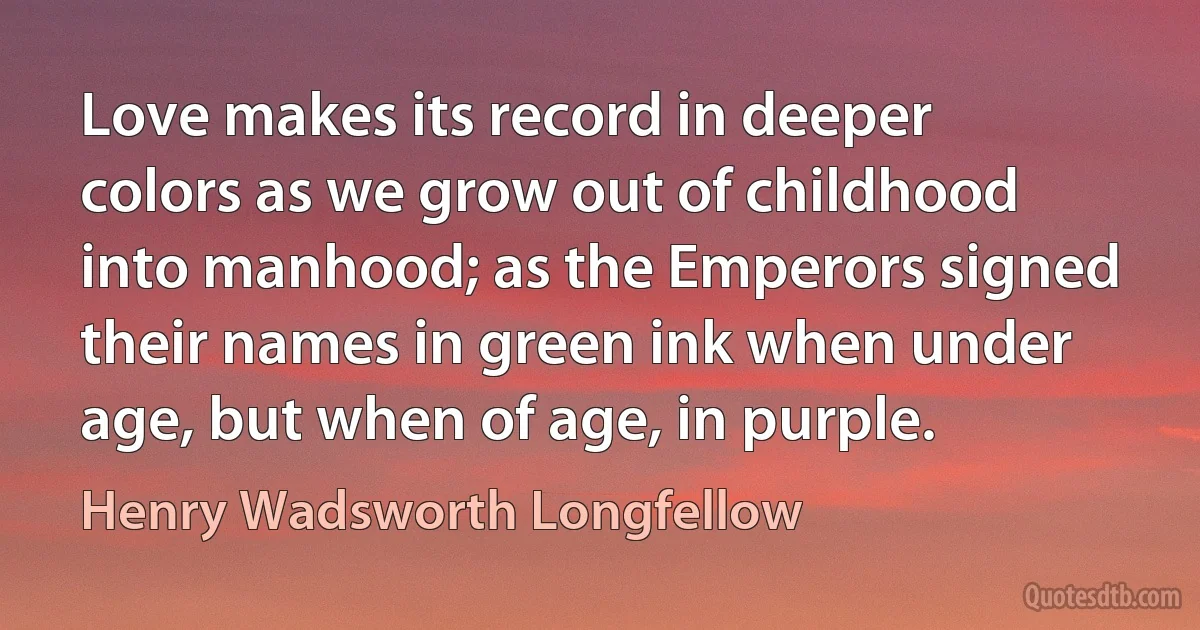 Love makes its record in deeper colors as we grow out of childhood into manhood; as the Emperors signed their names in green ink when under age, but when of age, in purple. (Henry Wadsworth Longfellow)