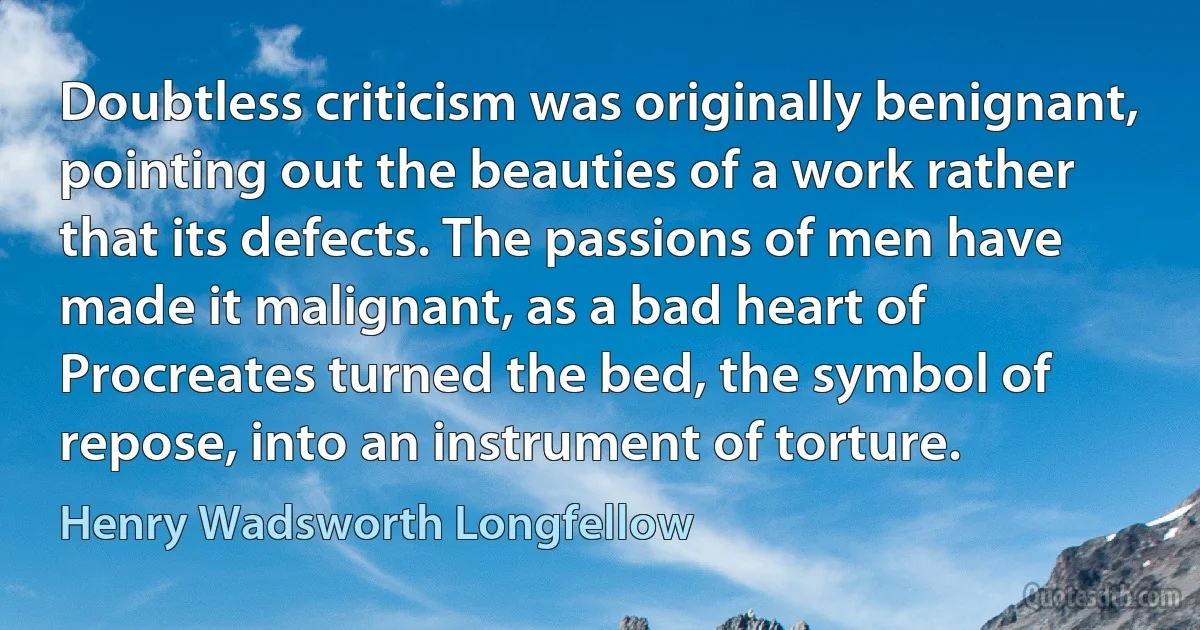 Doubtless criticism was originally benignant, pointing out the beauties of a work rather that its defects. The passions of men have made it malignant, as a bad heart of Procreates turned the bed, the symbol of repose, into an instrument of torture. (Henry Wadsworth Longfellow)