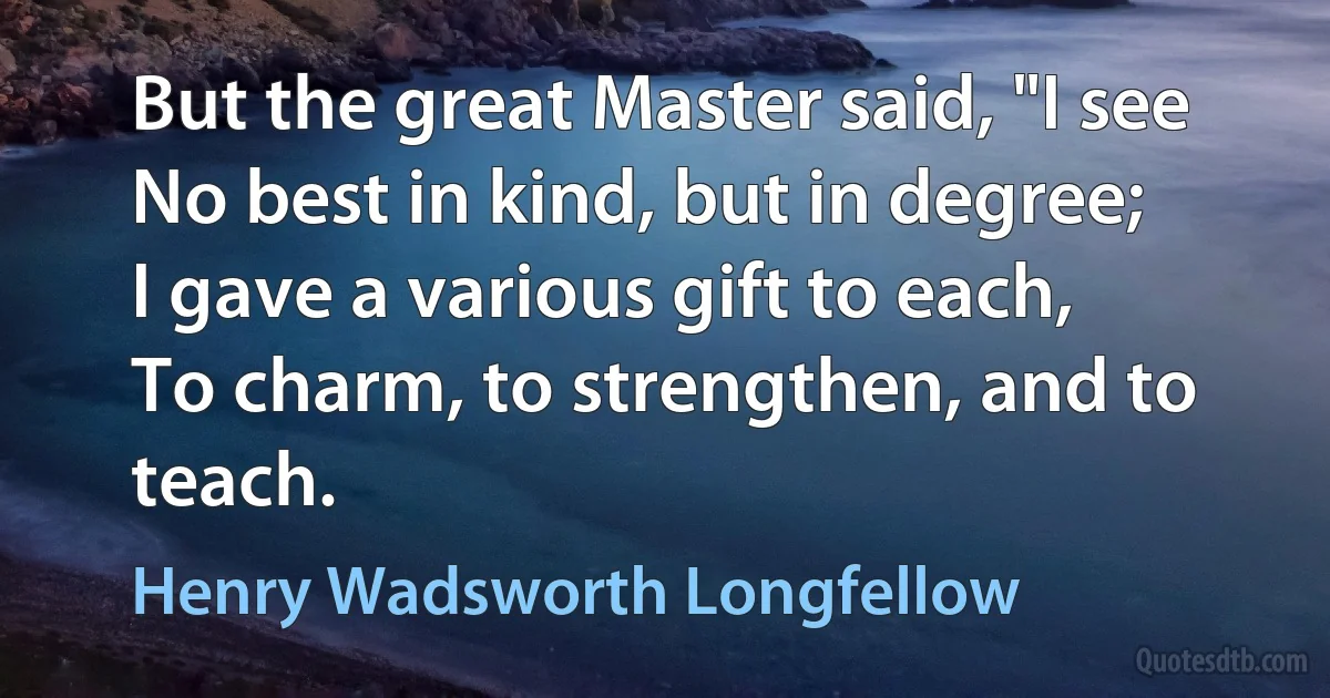 But the great Master said, "I see
No best in kind, but in degree;
I gave a various gift to each,
To charm, to strengthen, and to teach. (Henry Wadsworth Longfellow)