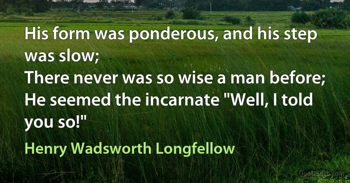 His form was ponderous, and his step was slow;
There never was so wise a man before;
He seemed the incarnate "Well, I told you so!" (Henry Wadsworth Longfellow)