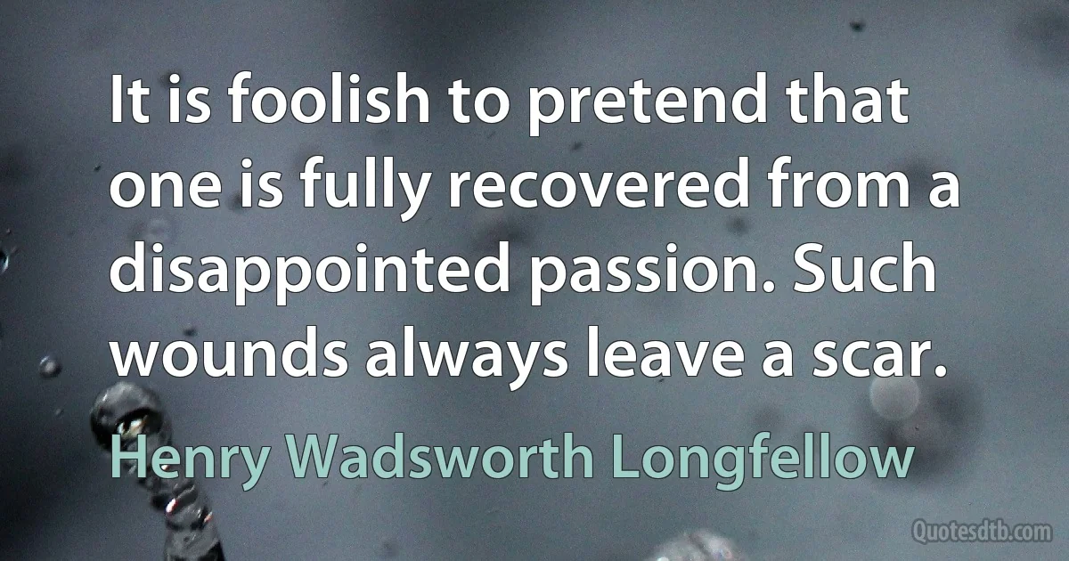 It is foolish to pretend that one is fully recovered from a disappointed passion. Such wounds always leave a scar. (Henry Wadsworth Longfellow)