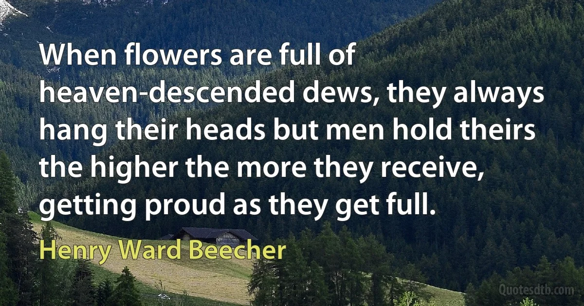 When flowers are full of heaven-descended dews, they always hang their heads but men hold theirs the higher the more they receive, getting proud as they get full. (Henry Ward Beecher)