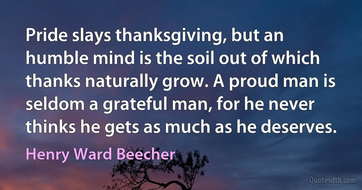 Pride slays thanksgiving, but an humble mind is the soil out of which thanks naturally grow. A proud man is seldom a grateful man, for he never thinks he gets as much as he deserves. (Henry Ward Beecher)