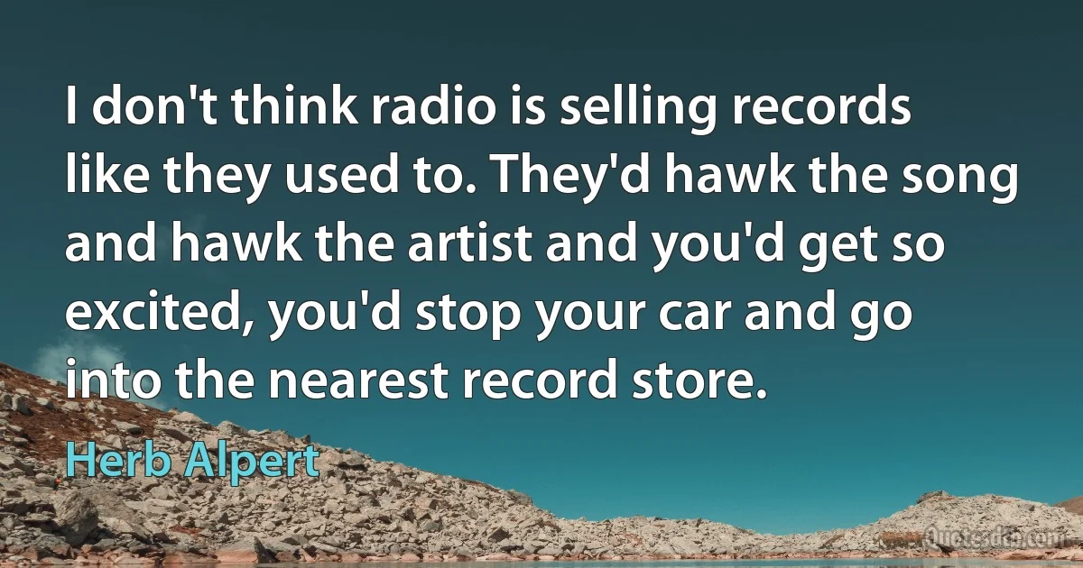 I don't think radio is selling records like they used to. They'd hawk the song and hawk the artist and you'd get so excited, you'd stop your car and go into the nearest record store. (Herb Alpert)