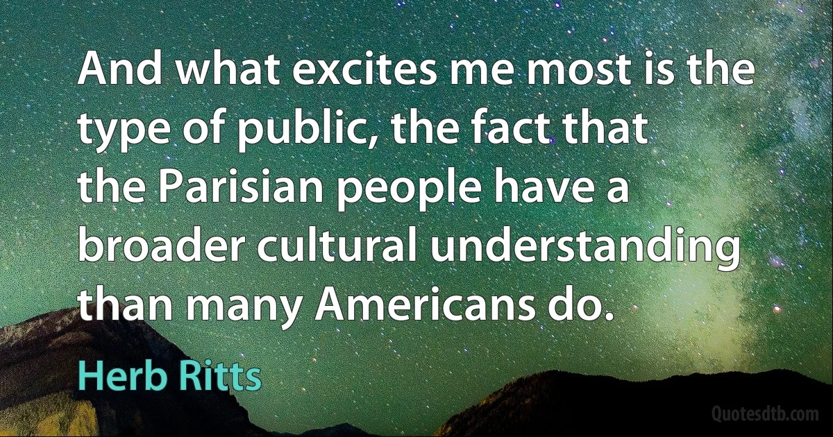 And what excites me most is the type of public, the fact that the Parisian people have a broader cultural understanding than many Americans do. (Herb Ritts)