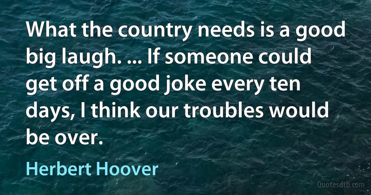 What the country needs is a good big laugh. ... If someone could get off a good joke every ten days, I think our troubles would be over. (Herbert Hoover)