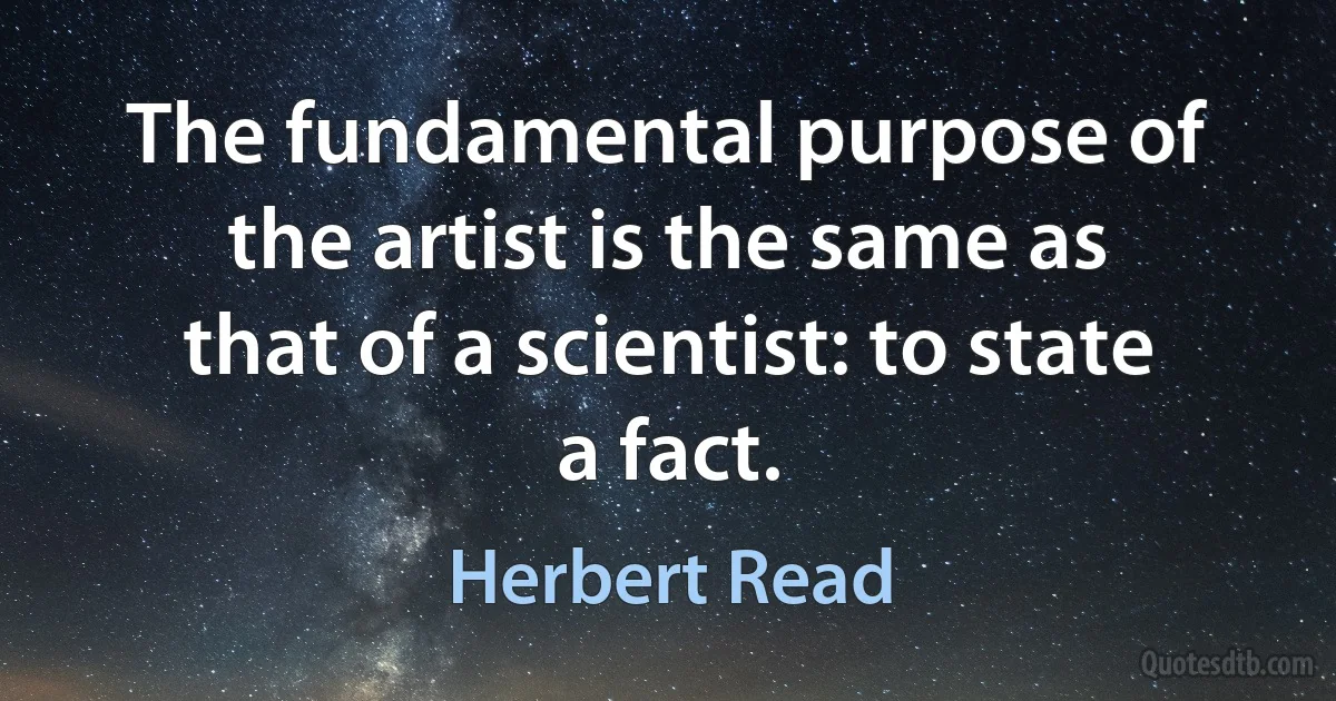 The fundamental purpose of the artist is the same as that of a scientist: to state a fact. (Herbert Read)