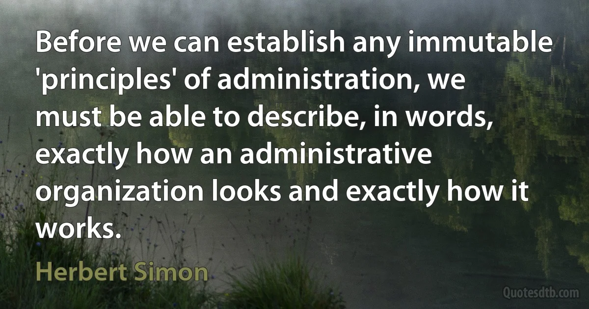 Before we can establish any immutable 'principles' of administration, we must be able to describe, in words, exactly how an administrative organization looks and exactly how it works. (Herbert Simon)