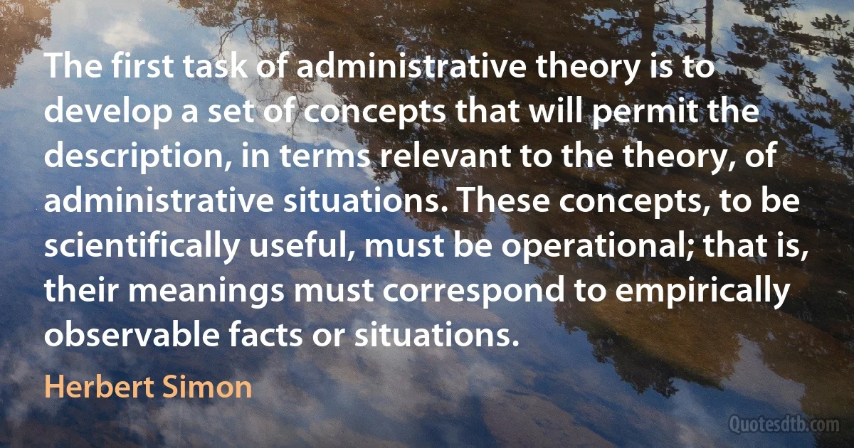 The first task of administrative theory is to develop a set of concepts that will permit the description, in terms relevant to the theory, of administrative situations. These concepts, to be scientifically useful, must be operational; that is, their meanings must correspond to empirically observable facts or situations. (Herbert Simon)