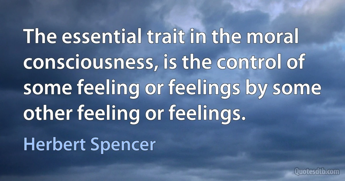 The essential trait in the moral consciousness, is the control of some feeling or feelings by some other feeling or feelings. (Herbert Spencer)