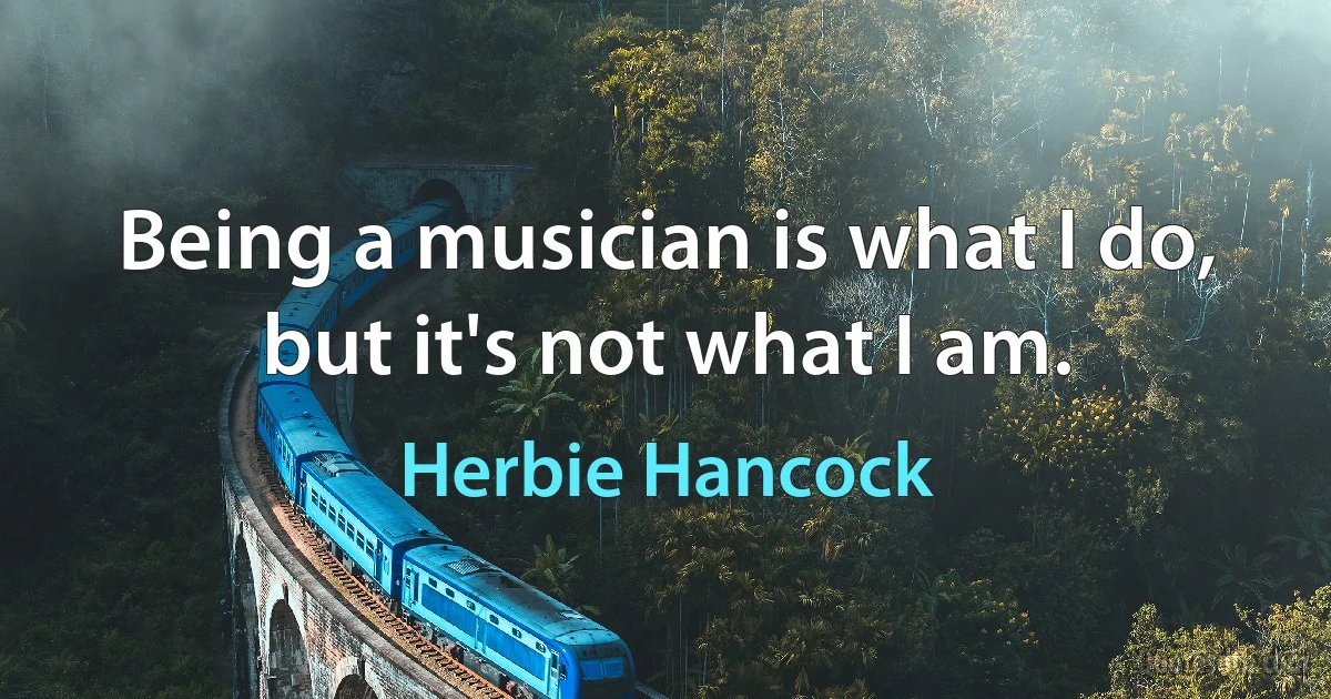 Being a musician is what I do, but it's not what I am. (Herbie Hancock)