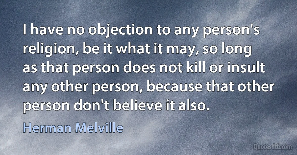 I have no objection to any person's religion, be it what it may, so long as that person does not kill or insult any other person, because that other person don't believe it also. (Herman Melville)