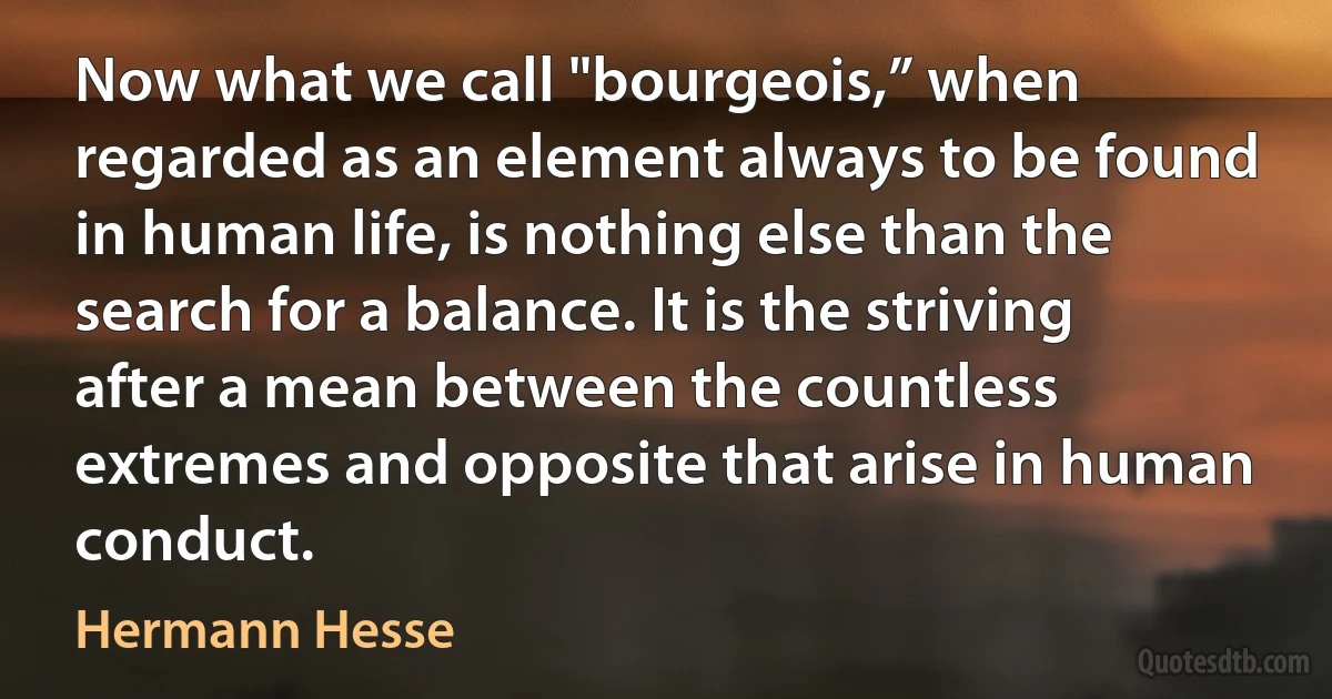 Now what we call "bourgeois,” when regarded as an element always to be found in human life, is nothing else than the search for a balance. It is the striving after a mean between the countless extremes and opposite that arise in human conduct. (Hermann Hesse)