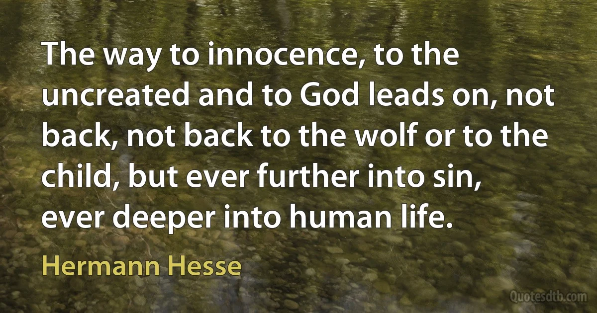 The way to innocence, to the uncreated and to God leads on, not back, not back to the wolf or to the child, but ever further into sin, ever deeper into human life. (Hermann Hesse)