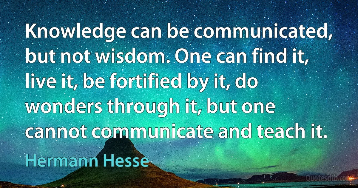 Knowledge can be communicated, but not wisdom. One can find it, live it, be fortified by it, do wonders through it, but one cannot communicate and teach it. (Hermann Hesse)