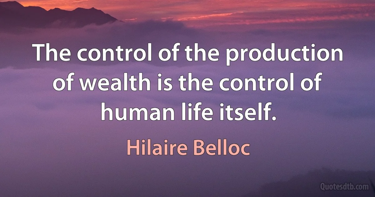 The control of the production of wealth is the control of human life itself. (Hilaire Belloc)