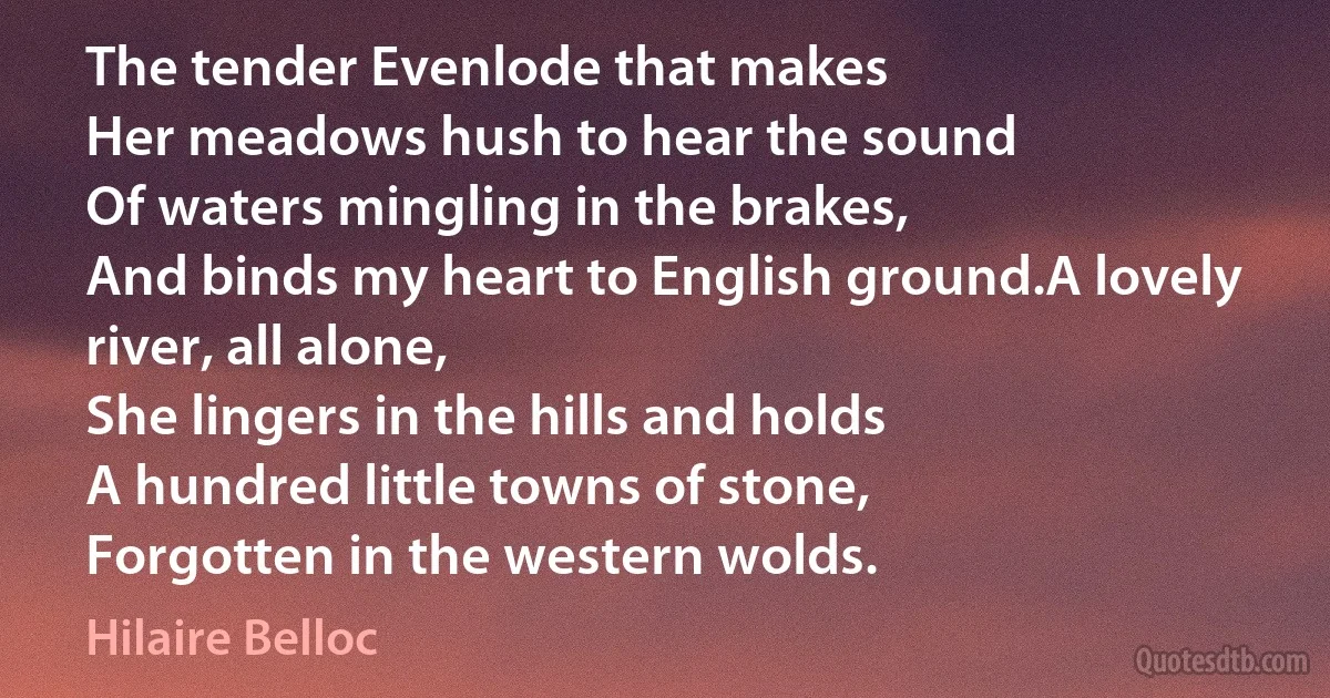 The tender Evenlode that makes
Her meadows hush to hear the sound
Of waters mingling in the brakes,
And binds my heart to English ground.A lovely river, all alone,
She lingers in the hills and holds
A hundred little towns of stone,
Forgotten in the western wolds. (Hilaire Belloc)