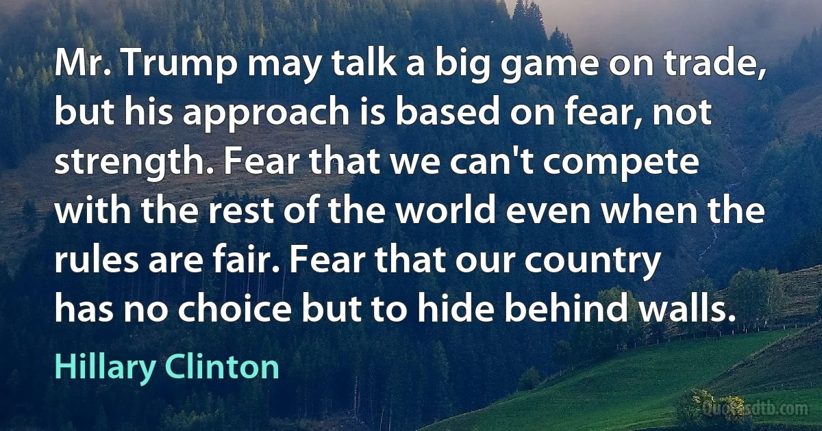 Mr. Trump may talk a big game on trade, but his approach is based on fear, not strength. Fear that we can't compete with the rest of the world even when the rules are fair. Fear that our country has no choice but to hide behind walls. (Hillary Clinton)