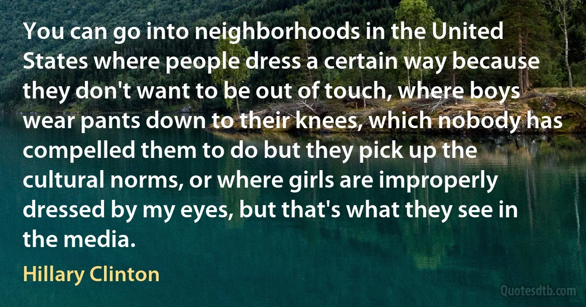 You can go into neighborhoods in the United States where people dress a certain way because they don't want to be out of touch, where boys wear pants down to their knees, which nobody has compelled them to do but they pick up the cultural norms, or where girls are improperly dressed by my eyes, but that's what they see in the media. (Hillary Clinton)