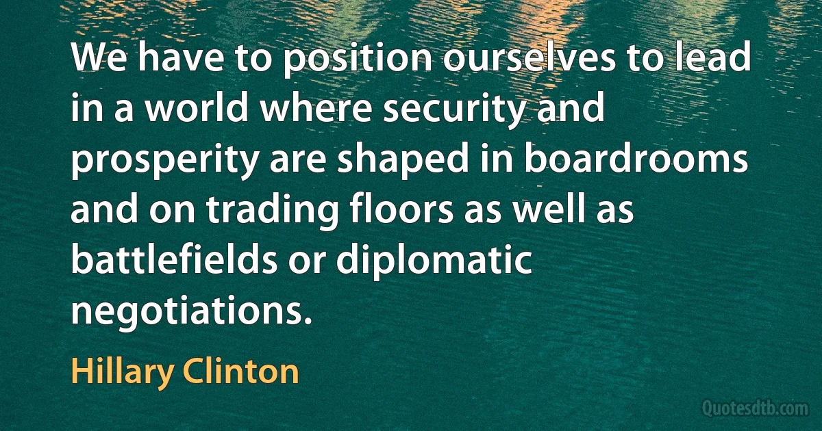 We have to position ourselves to lead in a world where security and prosperity are shaped in boardrooms and on trading floors as well as battlefields or diplomatic negotiations. (Hillary Clinton)